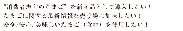 "消費者志向のたまご" を新商品として導入したい！たまごに関する最新情報を売り場に加味したい！安全/安心/美味しいたまご（食材）を使用したい！