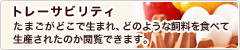 トレーサビリティ - たまごがどこで生まれ、どのような飼料を食べて
				生産されたのか閲覧できます。